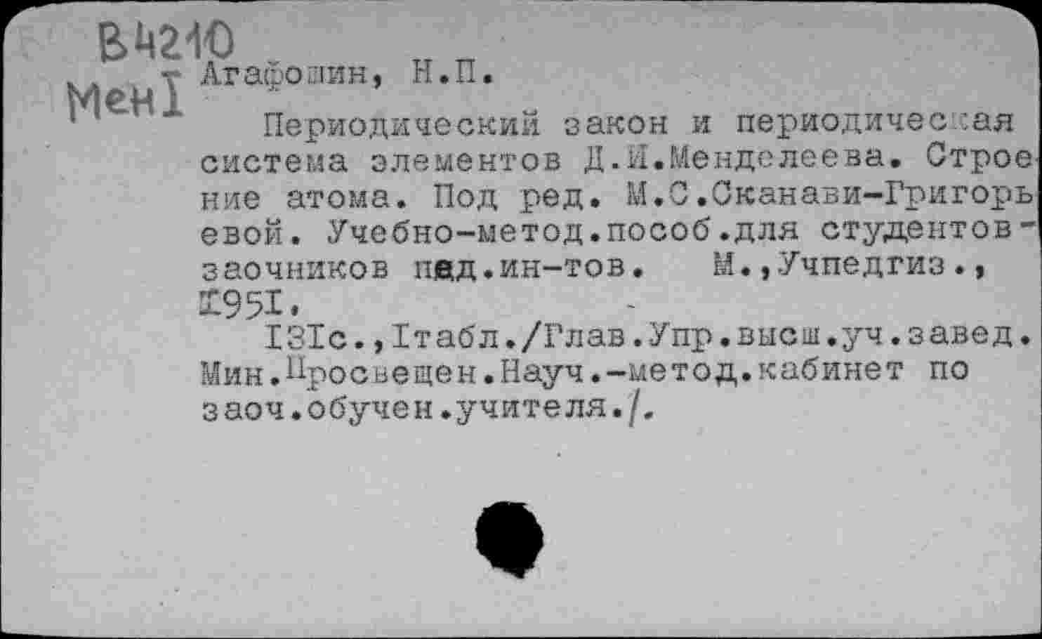 ﻿вмг-ю
, Лгафоаин, Н.П.
Периодический закон и периодическая система элементов Д.И.Менделеева. Строе
ние атома. Под ред. М.С.Сканави-Григорь евой. Учебно-метод.пособ.для студентов -заочников пед.ин-тов. М.,Учпедгиз.,
X95I.
131с., I т аб л. /Гл ав. Упр. вас ш. уч. з аве д. Мин.Просвещен.Науч.-метод.кабинет по заоч. обучен.учите ля./.